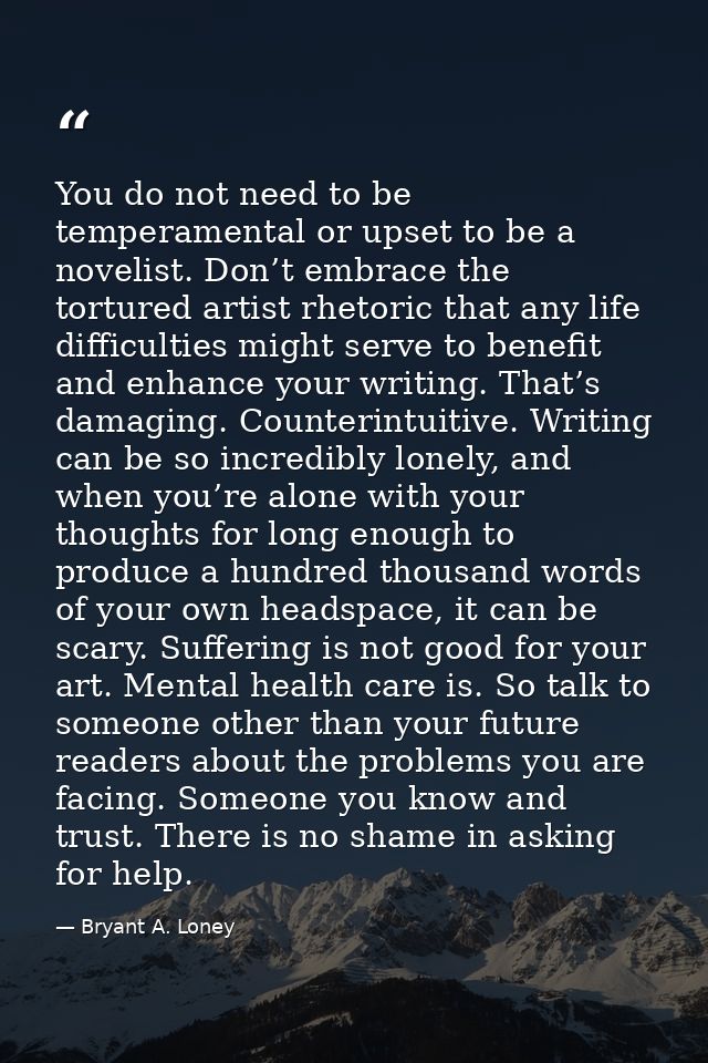 You do not need to be temperamental or upset to be a novelist. Don’t embrace the tortured artist rhetoric that any life  — Bryant A. Loney