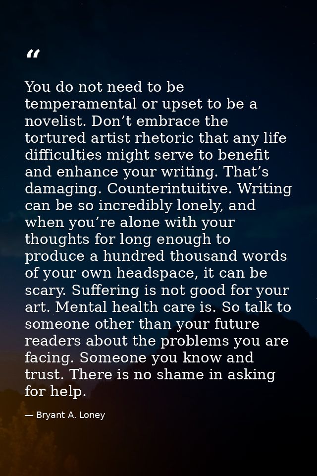 You do not need to be temperamental or upset to be a novelist. Don’t embrace the tortured artist rhetoric that any life  — Bryant A. Loney