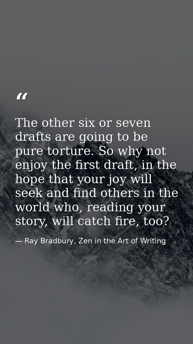 The other six or seven drafts are going to be pure torture. So why not enjoy the first draft, in the hope that your joy  — Ray Bradbury, Zen in the Art of Writing