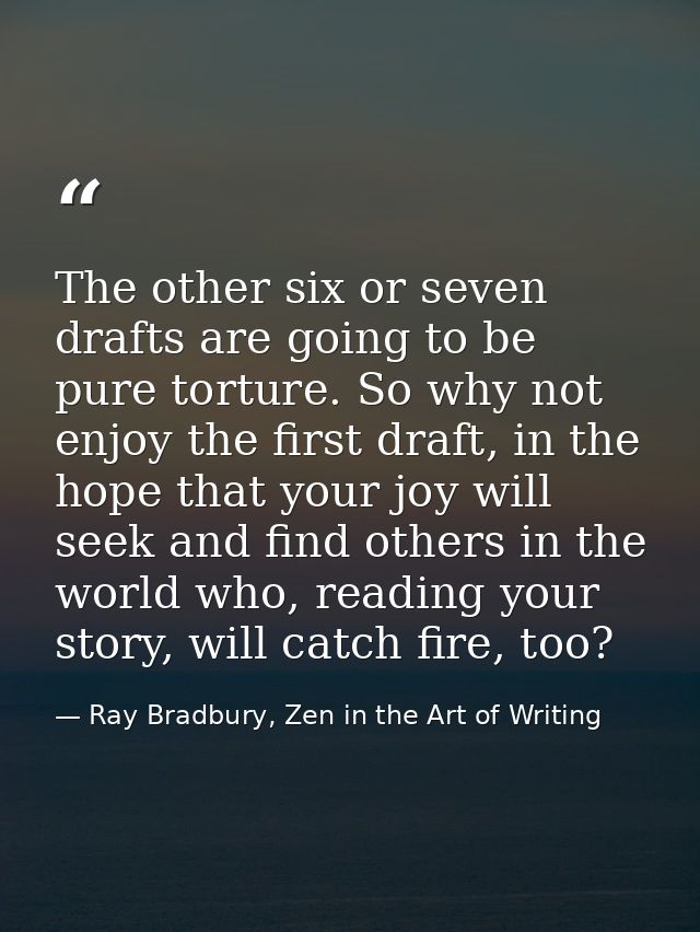 The other six or seven drafts are going to be pure torture. So why not enjoy the first draft, in the hope that your joy  — Ray Bradbury, Zen in the Art of Writing