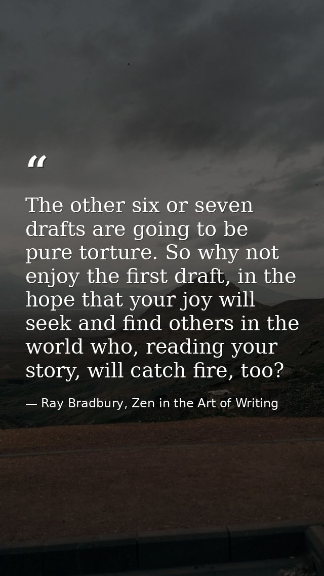 The other six or seven drafts are going to be pure torture. So why not enjoy the first draft, in the hope that your joy  — Ray Bradbury, Zen in the Art of Writing