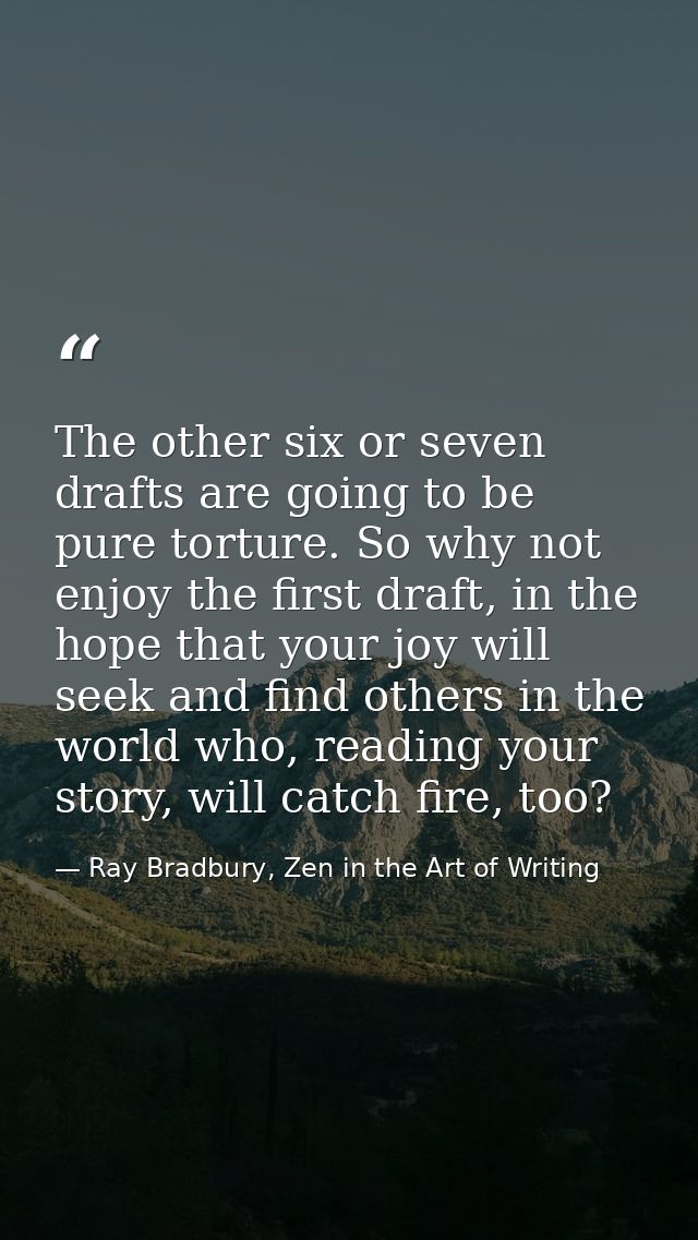 The other six or seven drafts are going to be pure torture. So why not enjoy the first draft, in the hope that your joy  — Ray Bradbury, Zen in the Art of Writing