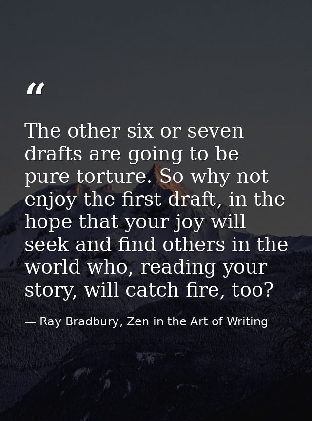 The other six or seven drafts are going to be pure torture. So why not enjoy the first draft, in the hope that your joy  — Ray Bradbury, Zen in the Art of Writing
