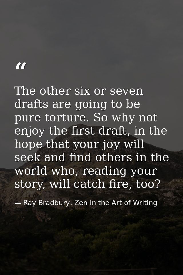 The other six or seven drafts are going to be pure torture. So why not enjoy the first draft, in the hope that your joy  — Ray Bradbury, Zen in the Art of Writing