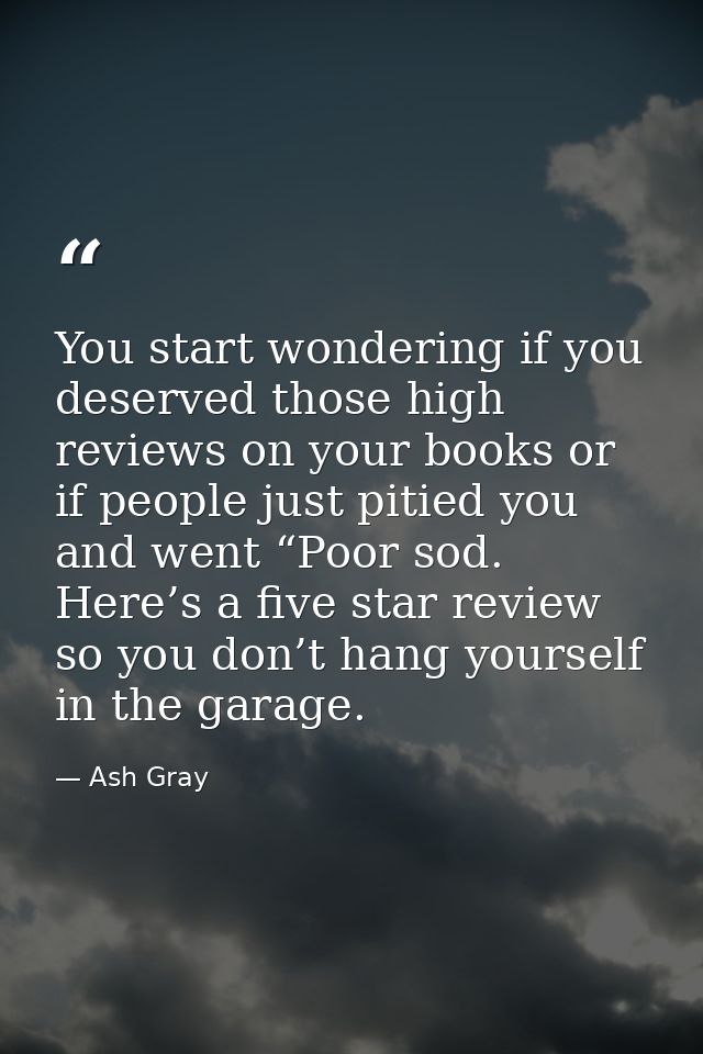 You start wondering if you deserved those high reviews on your books or if people just pitied you and went “Poor sod. He — Ash Gray