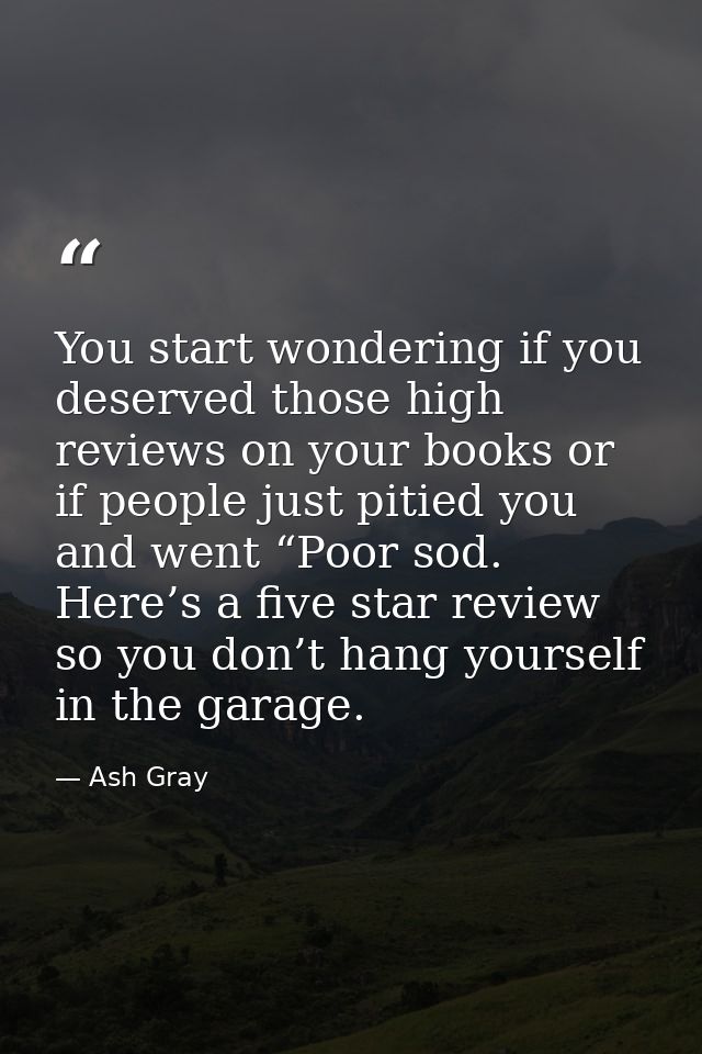 You start wondering if you deserved those high reviews on your books or if people just pitied you and went “Poor sod. He — Ash Gray