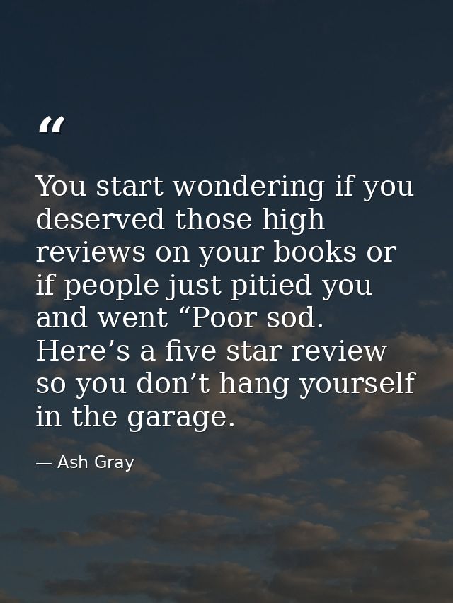 You start wondering if you deserved those high reviews on your books or if people just pitied you and went “Poor sod. He — Ash Gray