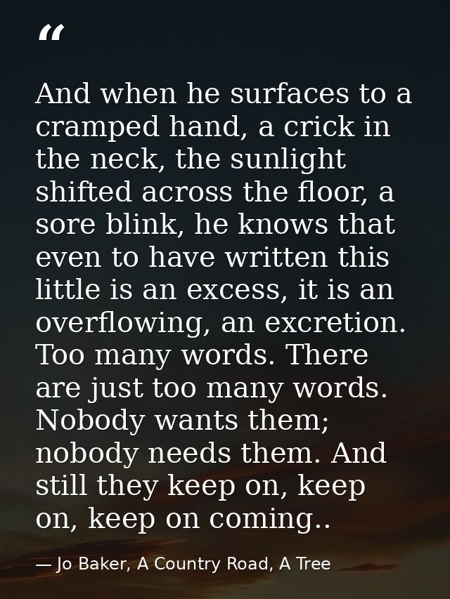 And when he surfaces to a cramped hand, a crick in the neck, the sunlight shifted across the floor, a sore blink, he kno — Jo Baker, A Country Road, A Tree