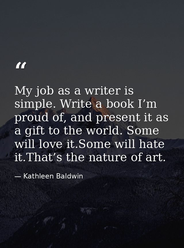 My job as a writer is simple. Write a book I’m proud of, and present it as a gift to the world. Some will love it.Some w — Kathleen Baldwin