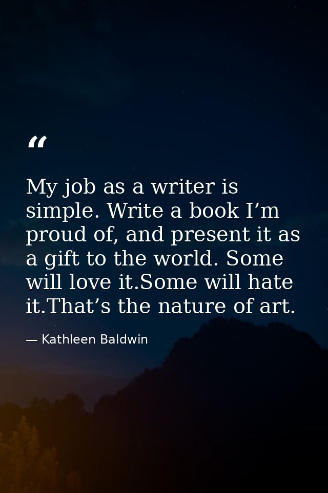 My job as a writer is simple. Write a book I’m proud of, and present it as a gift to the world. Some will love it.Some w — Kathleen Baldwin