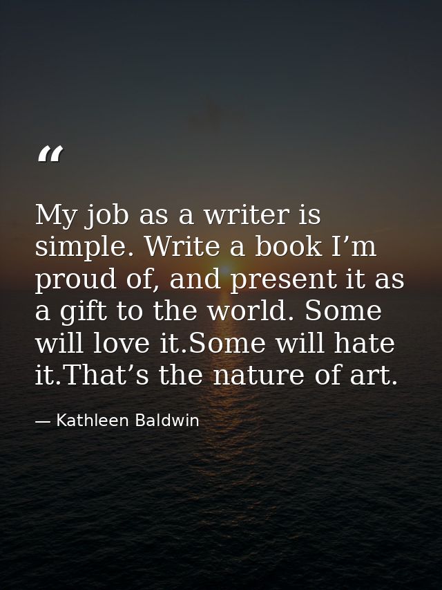 My job as a writer is simple. Write a book I’m proud of, and present it as a gift to the world. Some will love it.Some w — Kathleen Baldwin