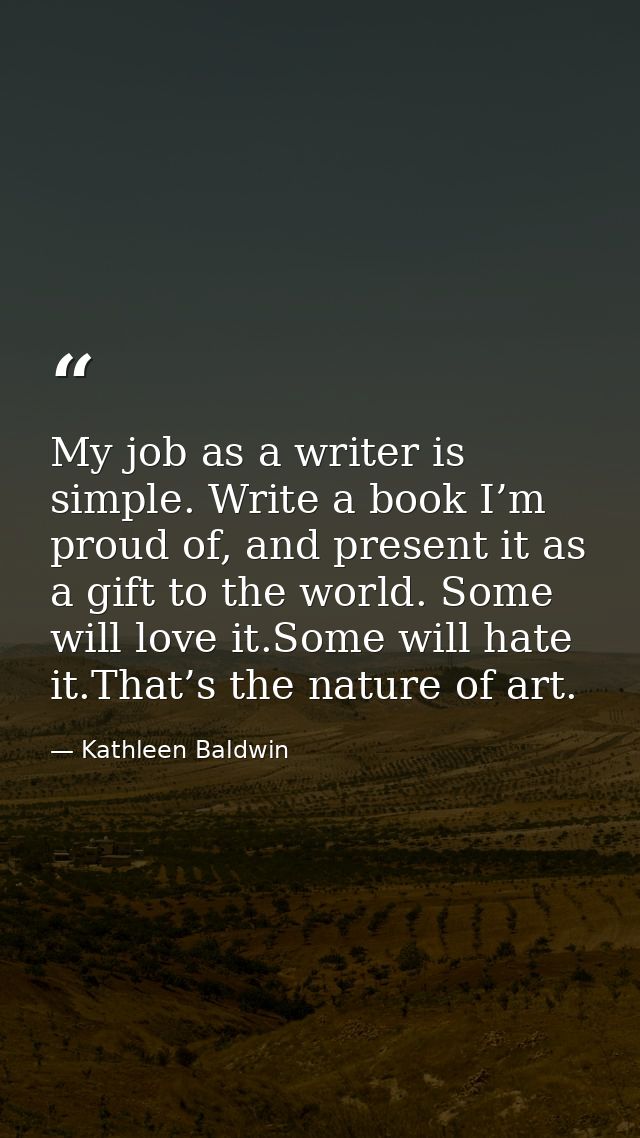 My job as a writer is simple. Write a book I’m proud of, and present it as a gift to the world. Some will love it.Some w — Kathleen Baldwin