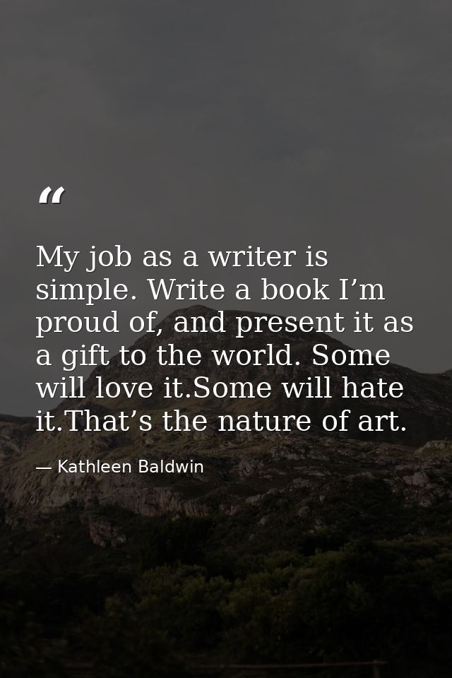 My job as a writer is simple. Write a book I’m proud of, and present it as a gift to the world. Some will love it.Some w — Kathleen Baldwin