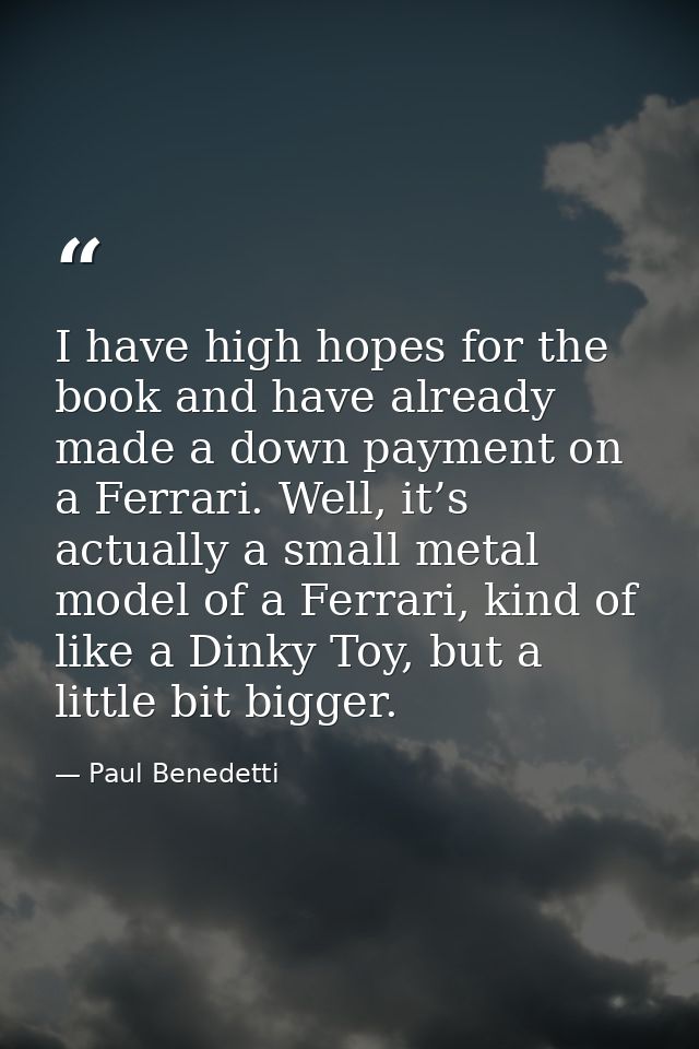 I have high hopes for the book and have already made a down payment on a Ferrari. Well, it’s actually a small metal mode — Paul Benedetti