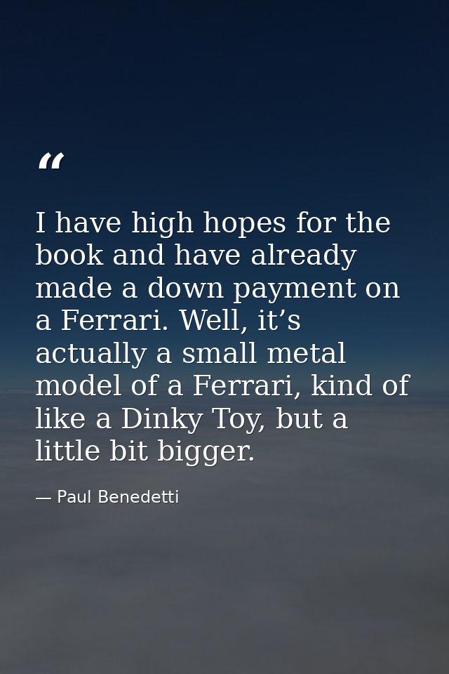 I have high hopes for the book and have already made a down payment on a Ferrari. Well, it’s actually a small metal mode — Paul Benedetti