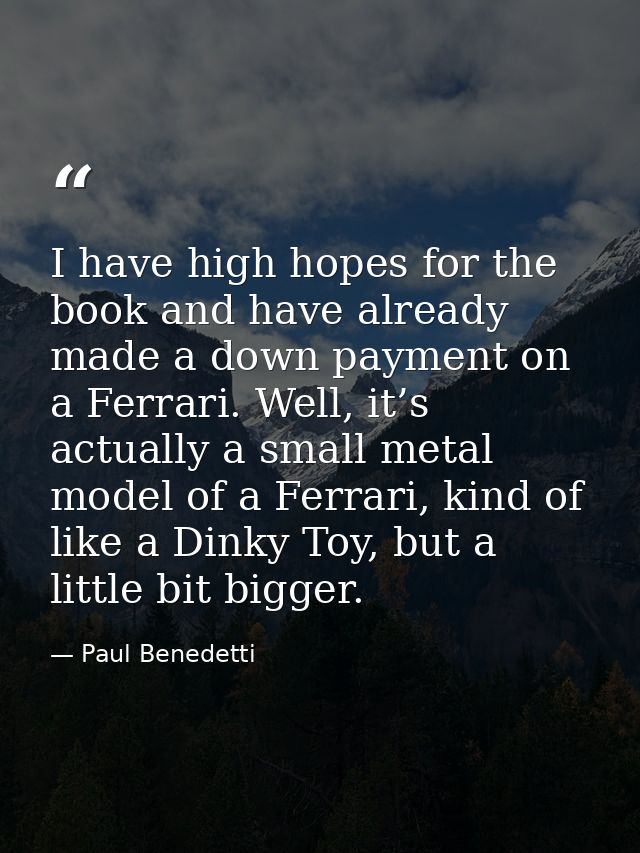 I have high hopes for the book and have already made a down payment on a Ferrari. Well, it’s actually a small metal mode — Paul Benedetti
