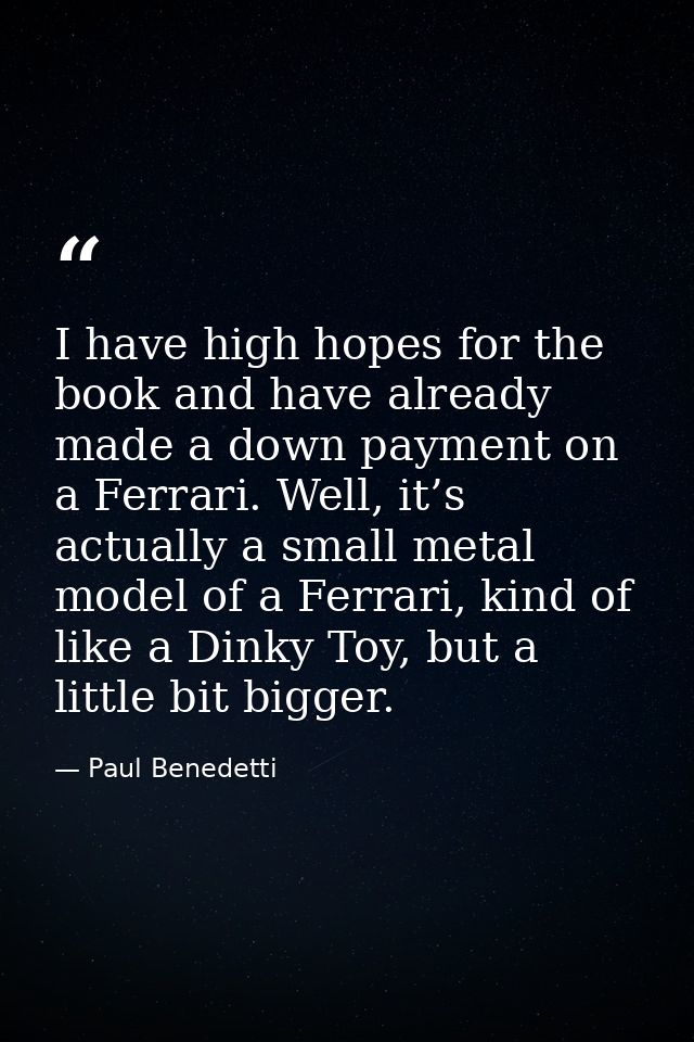 I have high hopes for the book and have already made a down payment on a Ferrari. Well, it’s actually a small metal mode — Paul Benedetti