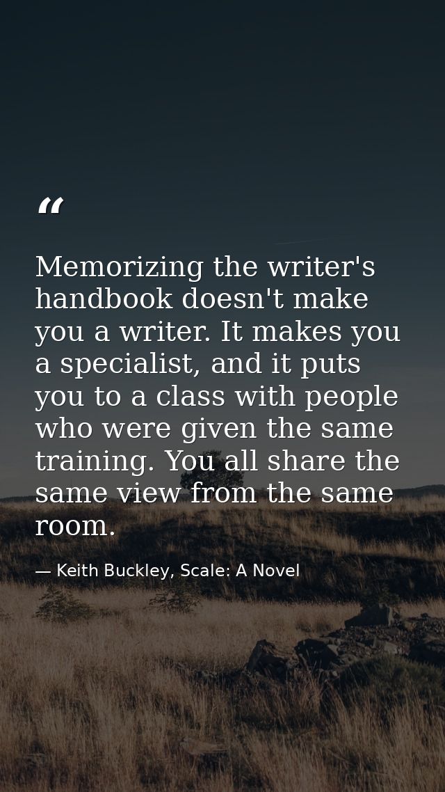 Memorizing the writer's handbook doesn't make you a writer. It makes you a specialist, and it puts you to a class with p — Keith Buckley, Scale: A Novel