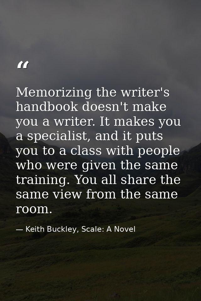 Memorizing the writer's handbook doesn't make you a writer. It makes you a specialist, and it puts you to a class with p — Keith Buckley, Scale: A Novel
