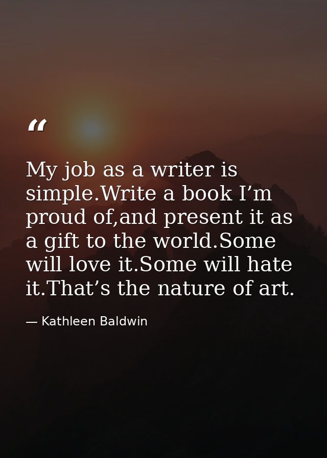 My job as a writer is simple.Write a book I’m proud of,and present it as a gift to the world.Some will love it.Some will — Kathleen Baldwin