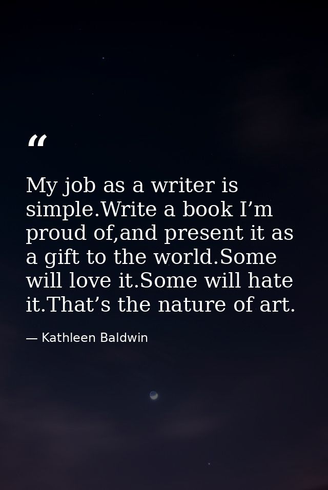 My job as a writer is simple.Write a book I’m proud of,and present it as a gift to the world.Some will love it.Some will — Kathleen Baldwin