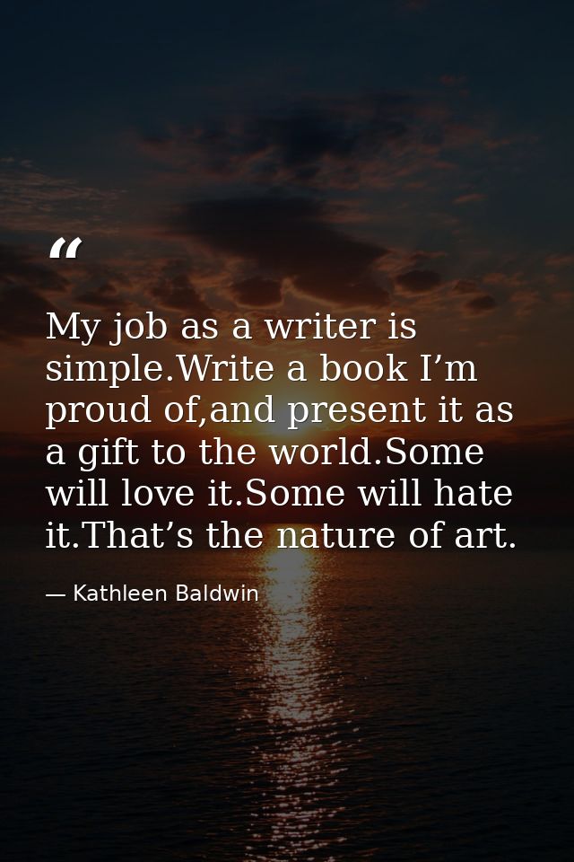 My job as a writer is simple.Write a book I’m proud of,and present it as a gift to the world.Some will love it.Some will — Kathleen Baldwin