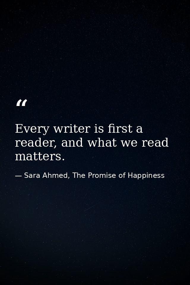 Every writer is first a reader, and what we read matters. — Sara Ahmed, The Promise of Happiness