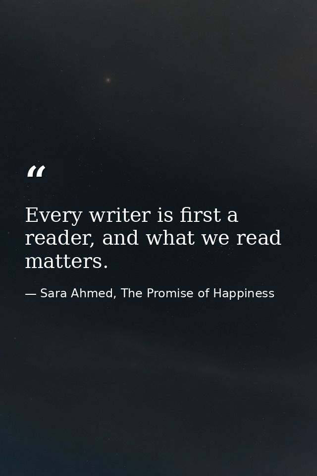 Every writer is first a reader, and what we read matters. — Sara Ahmed, The Promise of Happiness