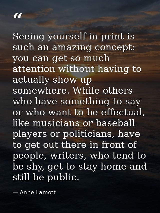 Seeing yourself in print is such an amazing concept: you can get so much attention without having to actually show up so — Anne Lamott
