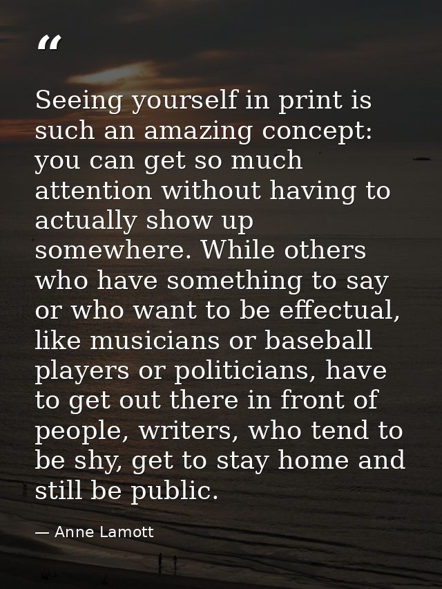 Seeing yourself in print is such an amazing concept: you can get so much attention without having to actually show up so — Anne Lamott
