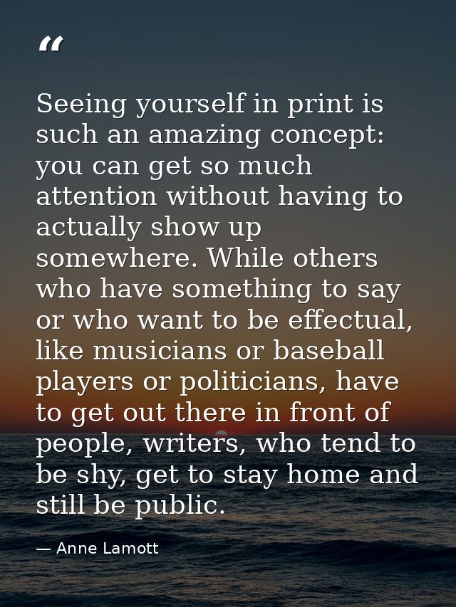 Seeing yourself in print is such an amazing concept: you can get so much attention without having to actually show up so — Anne Lamott