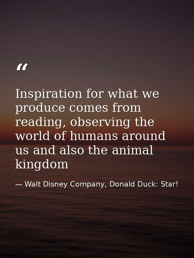 Inspiration for what we produce comes from reading, observing the world of humans around us and also the animal kingdom — Walt Disney Company, Donald Duck: Star!