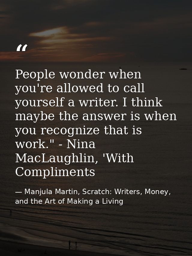 People wonder when you're allowed to call yourself a writer. I think maybe the answer is when you recognize that is work — Manjula Martin, Scratch: Writers, Money, and the Art of Making a Living