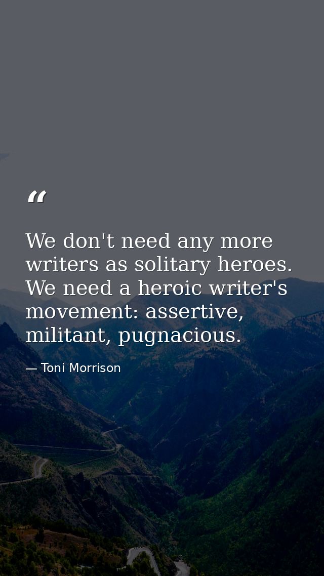 We don't need any more writers as solitary heroes. We need a heroic writer's movement: assertive, militant, pugnacious. — Toni Morrison