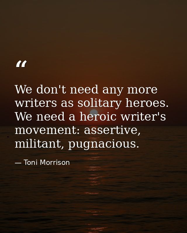 We don't need any more writers as solitary heroes. We need a heroic writer's movement: assertive, militant, pugnacious. — Toni Morrison