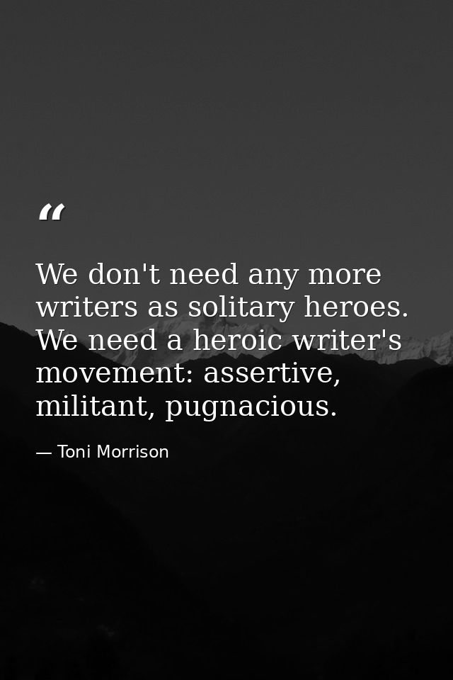We don't need any more writers as solitary heroes. We need a heroic writer's movement: assertive, militant, pugnacious. — Toni Morrison