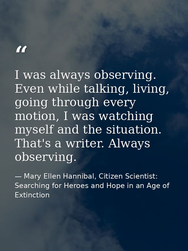 I was always observing. Even while talking, living, going through every motion, I was watching myself and the situation. — Mary Ellen Hannibal, Citizen Scientist: Searching for Heroes and Hope in an Age of Extinction
