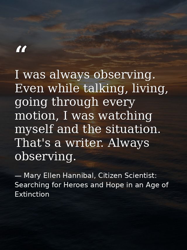 I was always observing. Even while talking, living, going through every motion, I was watching myself and the situation. — Mary Ellen Hannibal, Citizen Scientist: Searching for Heroes and Hope in an Age of Extinction