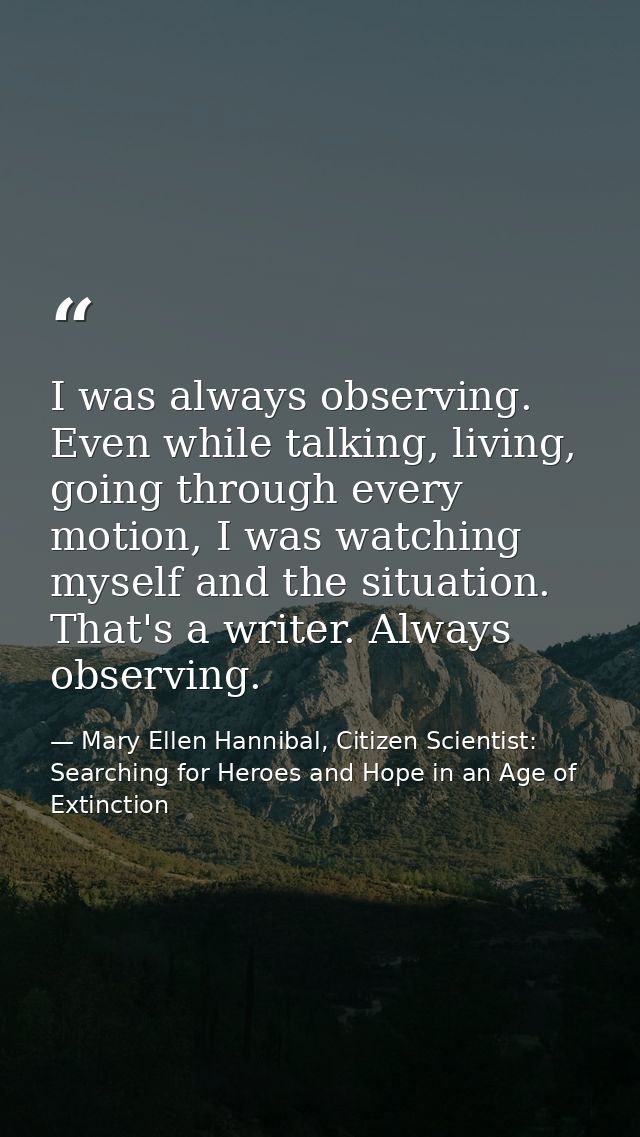 I was always observing. Even while talking, living, going through every motion, I was watching myself and the situation. — Mary Ellen Hannibal, Citizen Scientist: Searching for Heroes and Hope in an Age of Extinction