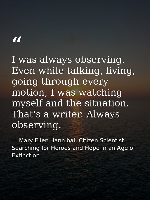 I was always observing. Even while talking, living, going through every motion, I was watching myself and the situation. — Mary Ellen Hannibal, Citizen Scientist: Searching for Heroes and Hope in an Age of Extinction