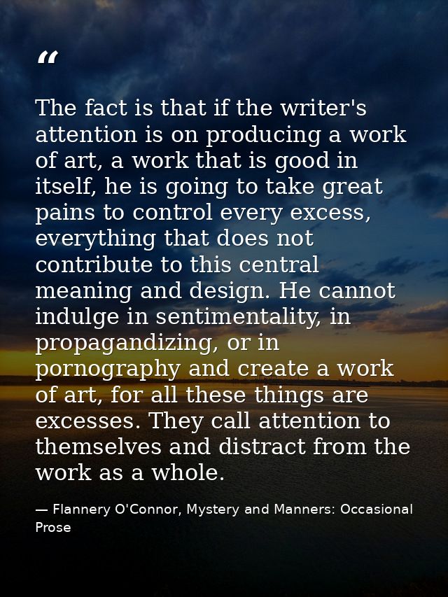 The fact is that if the writer's attention is on producing a work of art, a work that is good in itself, he is going to  — Flannery O'Connor, Mystery and Manners: Occasional Prose