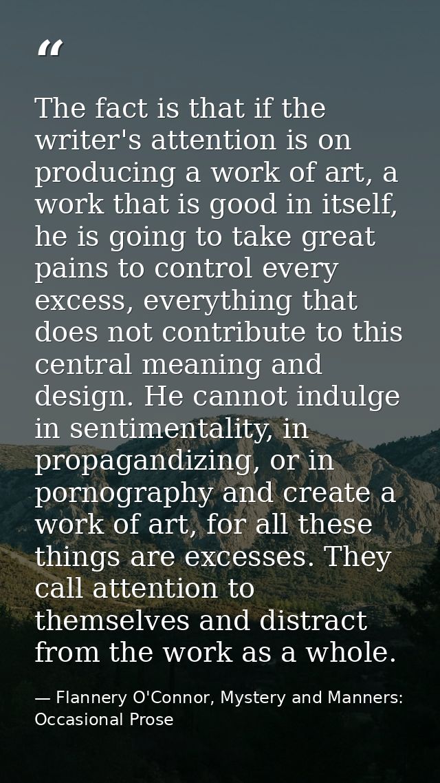 The fact is that if the writer's attention is on producing a work of art, a work that is good in itself, he is going to  — Flannery O'Connor, Mystery and Manners: Occasional Prose