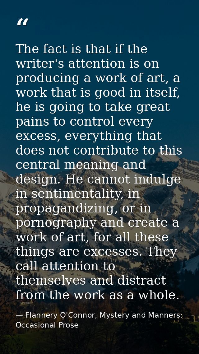 The fact is that if the writer's attention is on producing a work of art, a work that is good in itself, he is going to  — Flannery O'Connor, Mystery and Manners: Occasional Prose