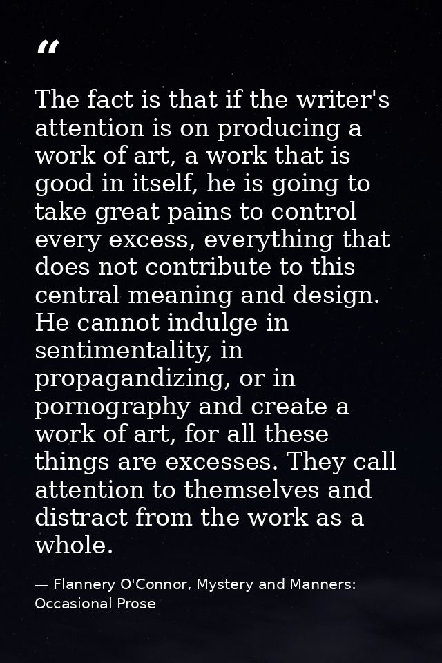 The fact is that if the writer's attention is on producing a work of art, a work that is good in itself, he is going to  — Flannery O'Connor, Mystery and Manners: Occasional Prose