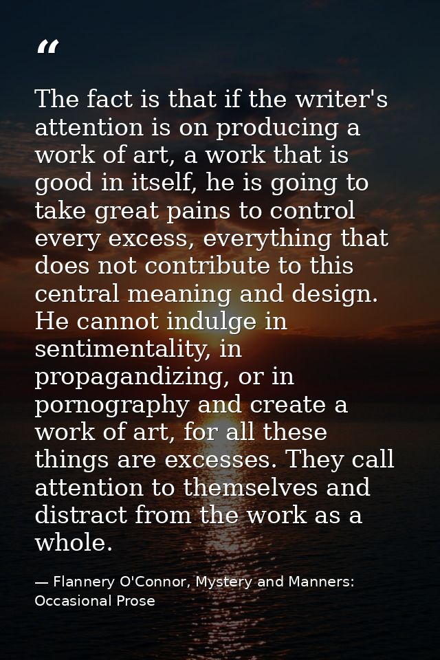 The fact is that if the writer's attention is on producing a work of art, a work that is good in itself, he is going to  — Flannery O'Connor, Mystery and Manners: Occasional Prose