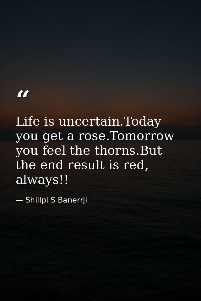 Life is uncertain.Today you get a rose.Tomorrow you feel the thorns.But the end result is red, always!! — Shillpi S Banerrji