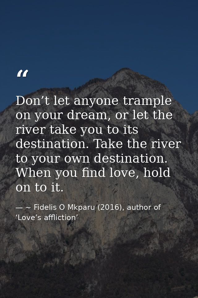 Don’t let anyone trample on your dream, or let the river take you to its destination. Take the river to your own destina — ~ Fidelis O Mkparu (2016), author of ‘Love’s affliction’