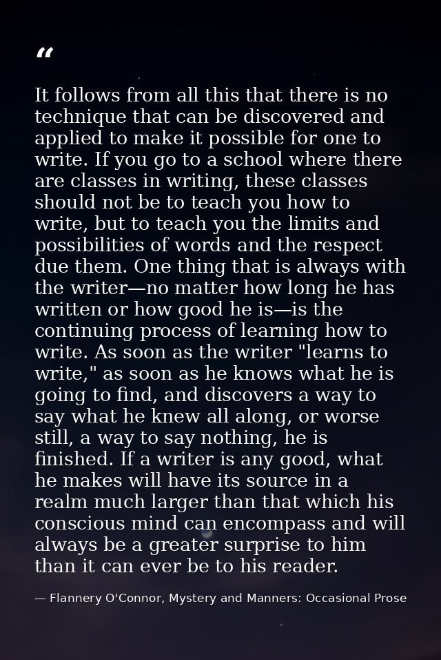It follows from all this that there is no technique that can be discovered and applied to make it possible for one to wr — Flannery O'Connor, Mystery and Manners: Occasional Prose