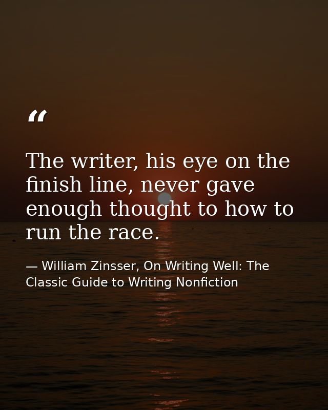 The writer, his eye on the finish line, never gave enough thought to how to run the race. — William Zinsser, On Writing Well: The Classic Guide to Writing Nonfiction