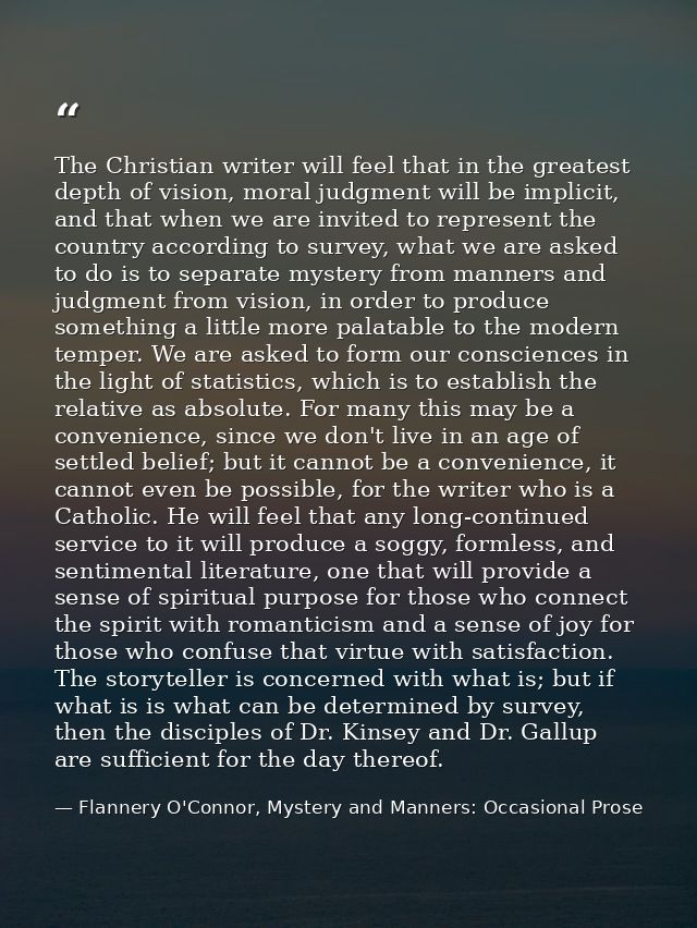 The Christian writer will feel that in the greatest depth of vision, moral judgment will be implicit, and that when we a — Flannery O'Connor, Mystery and Manners: Occasional Prose